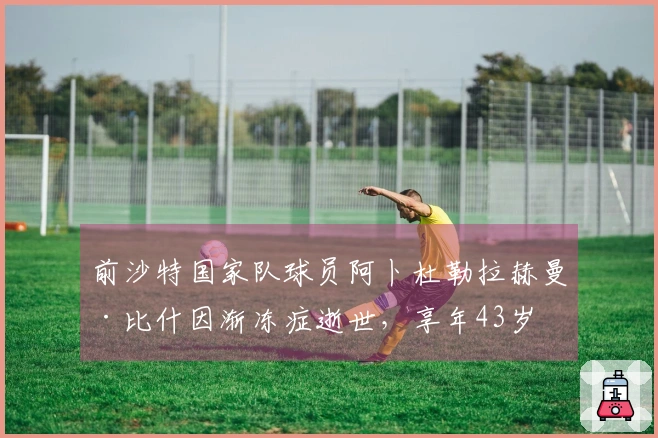前沙特国家队球员阿卜杜勒拉赫曼·比什因渐冻症逝世，享年43岁