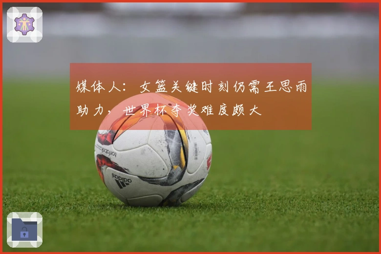 媒体人：女篮关键时刻仍需王思雨助力，世界杯夺奖难度颇大