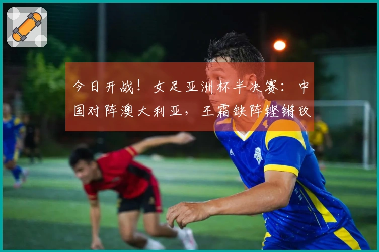 今日开战！女足亚洲杯半决赛：中国对阵澳大利亚，王霜缺阵铿锵玫瑰力图打破13年不胜困局
