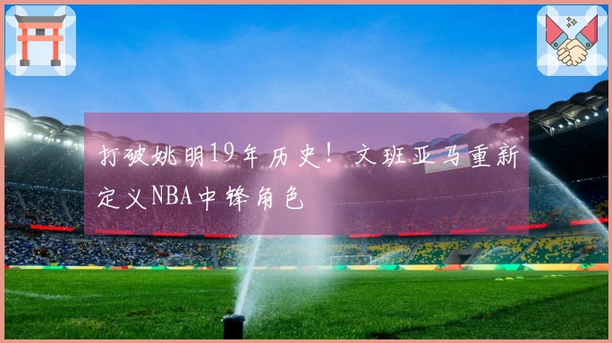 打破姚明19年历史！文班亚马重新定义NBA中锋角色