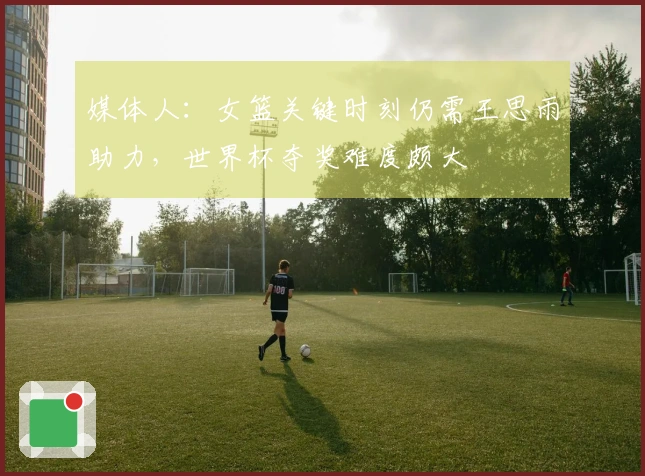 媒体人：女篮关键时刻仍需王思雨助力，世界杯夺奖难度颇大
