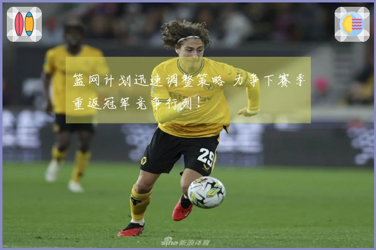 篮网计划迅速调整策略 力争下赛季重返冠军竞争行列！