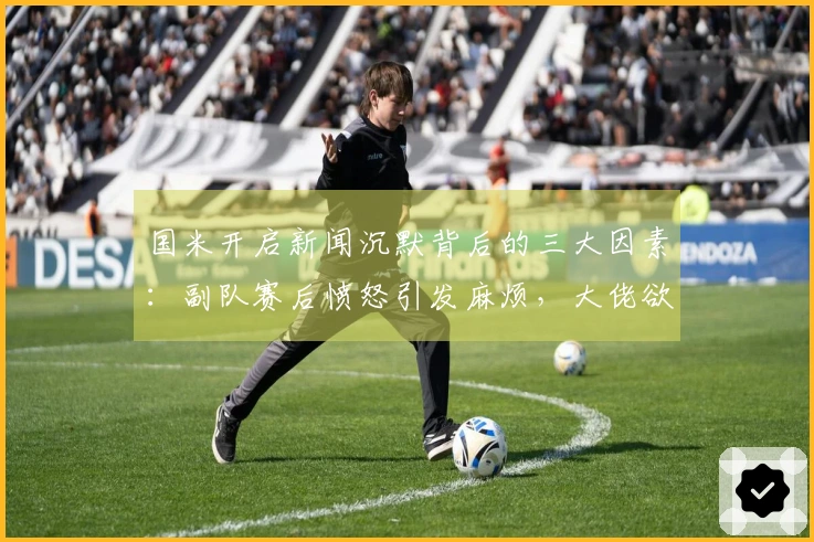 国米开启新闻沉默背后的三大因素：副队赛后愤怒引发麻烦，大佬欲借镜头发声