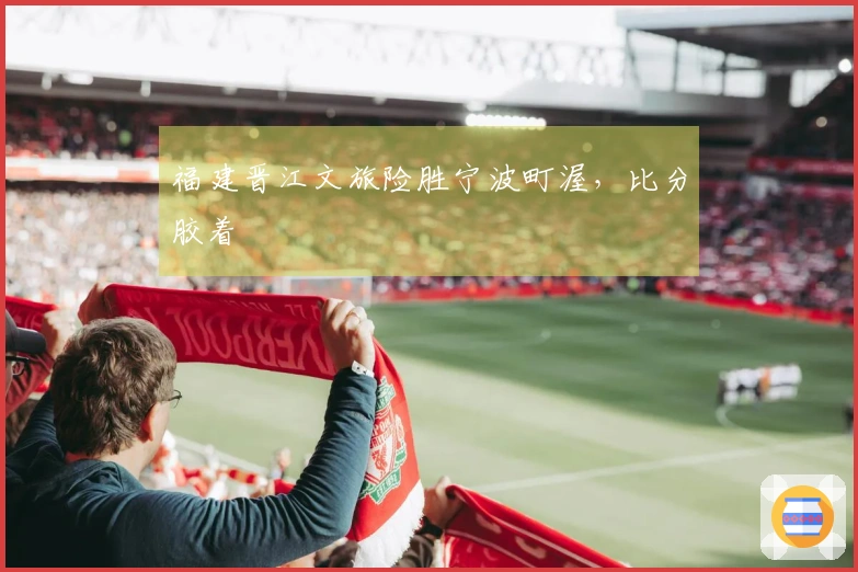 福建晋江文旅险胜宁波町渥，比分胶着