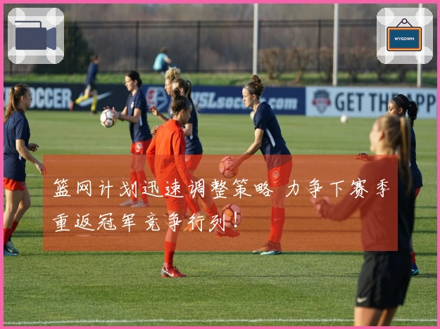 篮网计划迅速调整策略 力争下赛季重返冠军竞争行列！