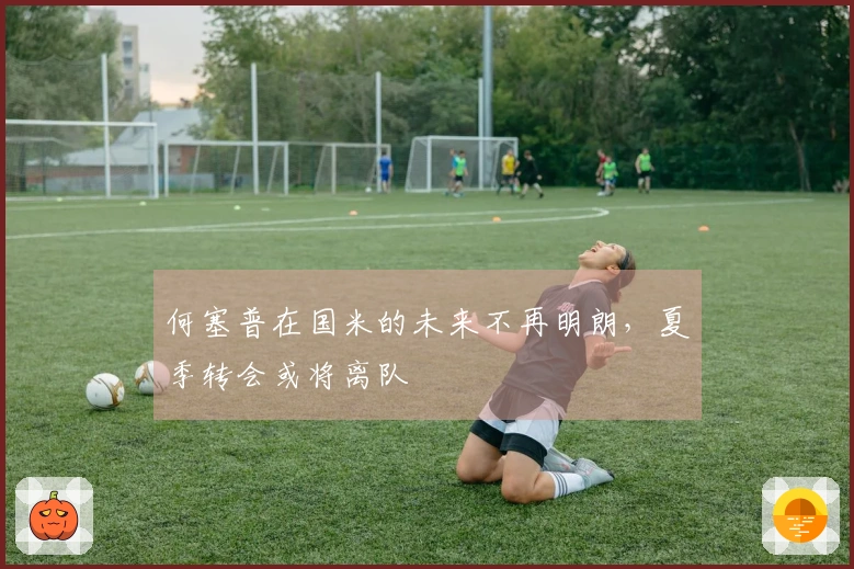 何塞普在国米的未来不再明朗，夏季转会或将离队