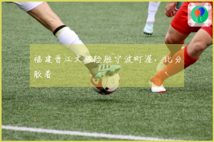 福建晋江文旅险胜宁波町渥，比分胶着